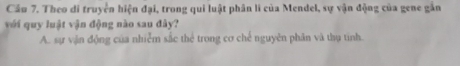 Cầu 7. Theo di truyền hiện đại, trong qui luật phân li của Mendel, sự vận động của gene gắn
với quy luật vận động nào sau đây?
A. sự vận động của nhiễm sắc thể trong cơ chế nguyên phân và thụ tinh.