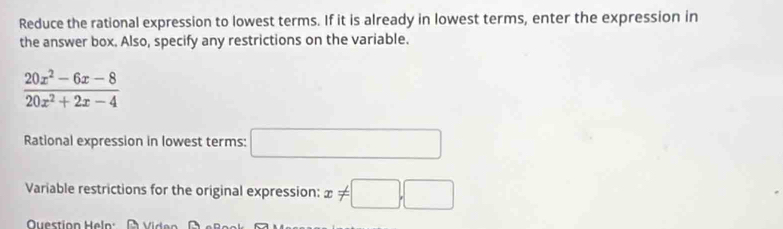 Reduce the rational expression to lowest terms. If it is already in lowest terms, enter the expression in 
the answer box. Also, specify any restrictions on the variable.
 (20x^2-6x-8)/20x^2+2x-4 
Rational expression in lowest terms: □ 
Variable restrictions for the original expression: x!= □ ,□
Question Heln: