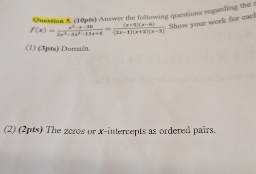 Answer the following questions regarding the
f(x)= (x^2-x-30)/2x^3-3x^2-11x+6 = ((x+5)(x-6))/(2x-1)(x+2)(x-3) . Show your work for each 
(1) (3pts) Domain. 
(2) (2pts) The zeros or x-intercepts as ordered pairs.