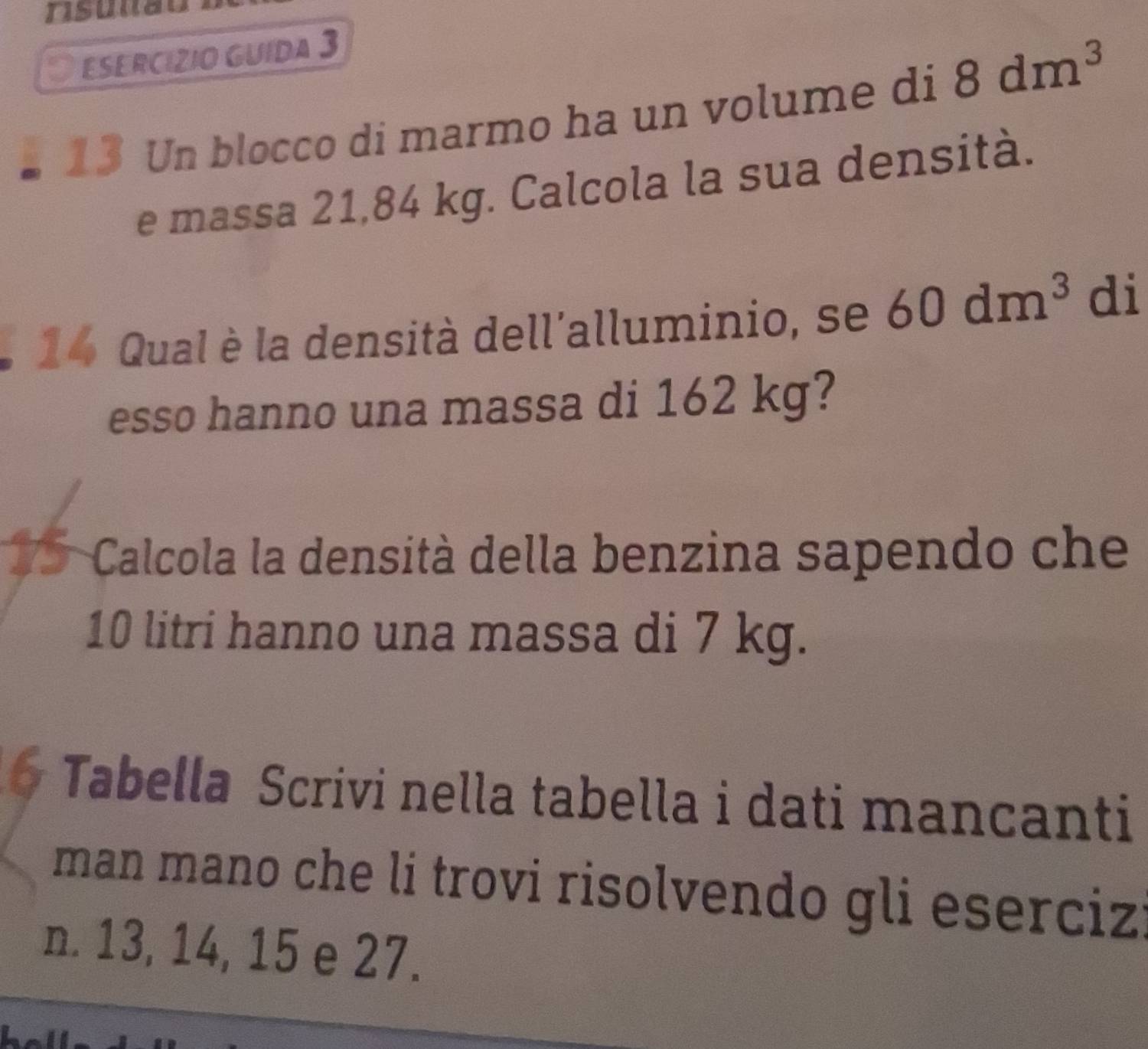 risunão 
I ESERCíZIO GUída 3 
13 Un blocco di marmo ha un volume di 8dm^3
e massa 21,84 kg. Calcola la sua densità. 
14 Qual è la densità dell'alluminio, se 60dm^3 di 
esso hanno una massa di 162 kg? 
7 5 Calcola la densità della benzina sapendo che
10 litri hanno una massa di 7 kg. 
6 Tabella Scrivi nella tabella i dati mancanti 
man mano che li trovi risolvendo gli eserciz 
n. 13, 14, 15 e 27.