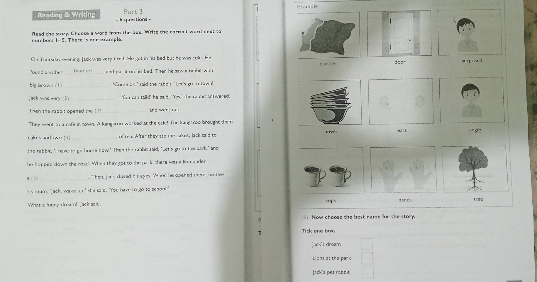 Example
Reading & Writing - 6 questions -
Read the story. Choose a word from the box. Write the correct word next to
numbers I-5 . There is one example.
On Thursday evening, Jack was very tired. He got in his bed but he was cold. He
blanket door surprised
found another blanket and put it on his bed. Then he saw a rabbit with
big brown (1) _. ‘Come on!’ said the rabbit. ‘Let’s go to town!’
Jack was very (2) _. 'You can talk!' he said. 'Yes,' the rabbit answered.
Then the rabbit opened the (3) _and went out.
They went to a cafe in town. A kangaroo worked at the cafe! The kangaroo brought them
cakes and two (4) _of tea. After they ate the cakes, Jack said to bowls
ears angry
the rabbit, ‘I have to go home now.’ Then the rabbit said, 'Let's go to the park!’ and
he hopped down the road. When they got to the park, there was a lion under
a (5)_ . Then, Jack closed his eyes. When he opened them, he saw
his mum. 'Jack, wake up!' she said. 'You have to go to school!'
cups hands tree
'What a funny dream!' Jack said.
6) Now choose the best name for the story.
Tick one box.
Jack's dream
Lions at the park
Jack's pet rabbit