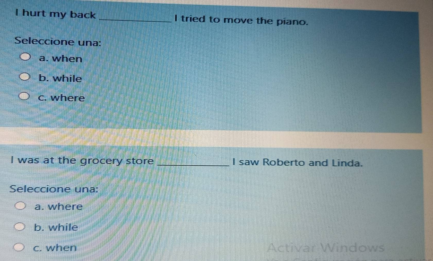 hurt my back _I tried to move the piano.
Seleccione una:
a. when
b. while
c. where
I was at the grocery store _I saw Roberto and Linda.
Seleccione una:
a. where
b. while
c. when Activar Windows