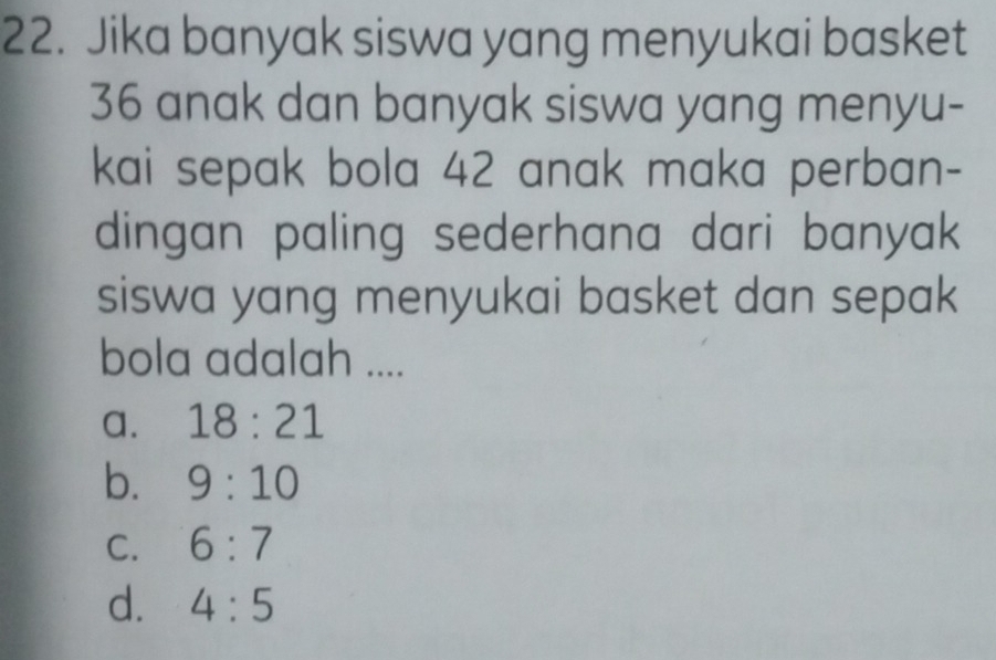 Jika banyak siswa yang menyukai basket
36 anak dan banyak siswa yang menyu-
kai sepak bola 42 anak maka perban-
dingan paling sederhana dari banyak 
siswa yang menyukai basket dan sepak
bola adalah ....
a. 18:21
b. 9:10
C. 6:7
d. 4:5