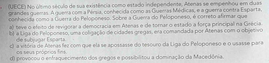 (UECE) No último século de sua existência como estado independente, Atenas se empenhou em duas
grandes guerras. A guerra com a Pérsia, conhecida como as Guerras Médicas, e a guerra contra Esparta,
conhecida como a Guerra do Peloponeso. Sobre a Guerra do Peloponeso, é correto afirmar que
a) teve o efeito de revigorar a democracia em Atenas e de tornar o estado a força principal na Grécia.
b) a Liga do Peloponeso, uma coligação de cidades gregas, era comandada por Atenas com o objetivo
de subjugar Esparta.
c) a vitória de Atenas fez com que ela se apossasse do tesouro da Liga do Peloponeso e o usasse para
os seus próprios fins.
d) provocou o enfraquecimento dos gregos e possibilitou a dominação da Macedônia.