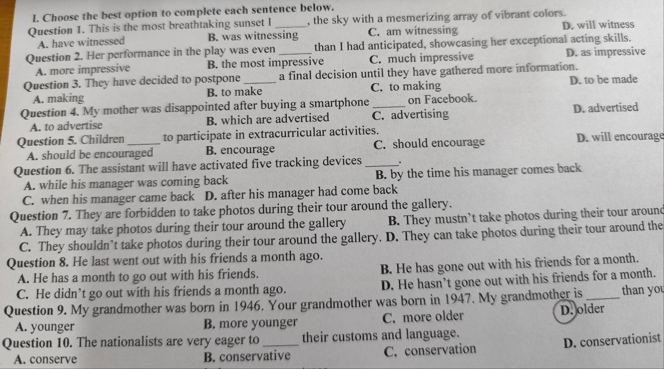 Choose the best option to complete each sentence below.
Question 1. This is the most breathtaking sunset I _, the sky with a mesmerizing array of vibrant colors.
A. have witnessed B. was witnessing C. am witnessing D. will witness
Question 2. Her performance in the play was even _than I had anticipated, showcasing her exceptional acting skills.
A. more impressive B. the most impressive C. much impressive D. as impressive
Question 3. They have decided to postpone _a final decision until they have gathered more information.
A. making B. to make C. to making D. to be made
Question 4. My mother was disappointed after buying a smartphone _on Facebook.
A. to advertise B. which are advertised C. advertising D. advertised
Question 5. Children _to participate in extracurricular activities.
A. should be encouraged B. encourage C. should encourage
D. will encourage
Question 6. The assistant will have activated five tracking devices _.
A. while his manager was coming back B. by the time his manager comes back
C. when his manager came back D. after his manager had come back
Question 7. They are forbidden to take photos during their tour around the gallery.
A. They may take photos during their tour around the gallery B. They mustn’t take photos during their tour around
C. They shouldn’t take photos during their tour around the gallery. D. They can take photos during their tour around the
Question 8. He last went out with his friends a month ago.
A. He has a month to go out with his friends. B. He has gone out with his friends for a month.
D. He hasn’t gone out with his friends for a month.
C. He didn’t go out with his friends a month ago.
Question 9. My grandmother was born in 1946. Your grandmother was born in 1947. My grandmother is_ than you
A. younger B. more younger C. more older D. older
Question 10. The nationalists are very eager to_ their customs and language.
D. conservationist
A. conserve B. conservative C. conservation