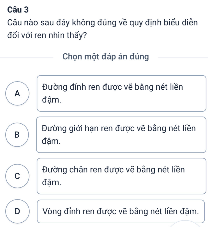 Câu nào sau đây không đúng về quy định biểu diễn
đối với ren nhìn thấy?
Chọn một đáp án đúng
Đường đỉnh ren được vẽ bằng nét liền
A
đậm.
Đường giới hạn ren được vẽ bằng nét liền
B
đậm.
Đường chân ren được vẽ bằng nét liền
C
đậm.
D Vòng đỉnh ren được vẽ bằng nét liền đậm.