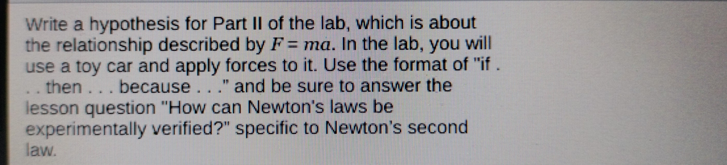 Write a hypothesis for Part II of the lab, which is about 
the relationship described by F=ma. In the lab, you will 
use a toy car and apply forces to it. Use the format of "if . 
. . then . . . because . . .'' and be sure to answer the 
lesson question ''How can Newton's laws be 
experimentally verified?" specific to Newton's second 
law.