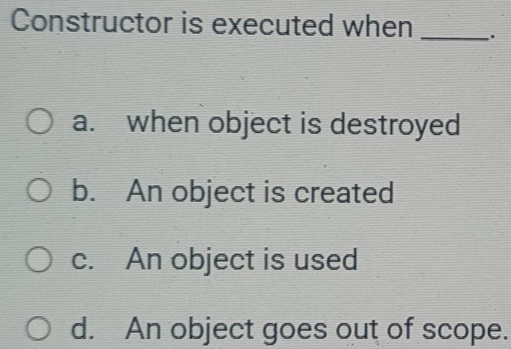 Constructor is executed when_
a. when object is destroyed
b. An object is created
c. An object is used
d. An object goes out of scope.