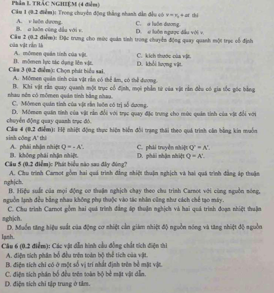 Phần I. TRÁC NGHIỆM (4 điểm)
Câu 1 (0.2 điểm): Trong chuyển động thẳng nhanh dần đều có v=v_0+at thì
A. v luôn dương. C. a luôn dương.
B. a luôn cùng đầu với v. D. a luôn ngược đầu với v.
Câu 2 (0.2 điểm): Đặc trưng cho mức quán tính trong chuyển động quay quanh một trục cố định
của vật rắn là
A. mômen quán tính của vật. C. kích thước của vật.
B. mômen lực tác dụng lên vật. D. khối lượng vật.
Câu 3 (0.2 điểm): Chọn phát biểu sai.
A. Mômen quán tính của vật rắn có thể âm, có thể dương.
B. Khi vật rắn quay quanh một trục cố định, mọi phần tử của vật rần đều có gia tốc góc bằng
nhau nên có mômen quán tính bằng nhau.
C. Mômen quán tính của vật rắn luôn có trị số dương.
D. Mômen quán tính của vật rằn đổi với trục quay đặc trưng cho mức quán tính của vật đổi với
chuyển động quay quanh trục đó.
Câu 4 (0.2 điểm): Hệ nhiệt động thực hiện biển đổi trạng thái theo quá trình cân bằng kín muốn
sinh công A' thì
A. phải nhận nhiệt Q=-A'. C. phải truyền nhiệt Q'=A'.
B. không phải nhận nhiệt. D. phải nhận nhiệt Q=A'.
Cầu 5 (0.2 điễm): Phát biểu nào sau đây đúng?
A. Chu trình Carnot gồm hai quá trình đẳng nhiệt thuận nghịch và hai quá trình đẳng áp thuận
nghjch.
B. Hiệu suất của mọi động cơ thuận nghịch chạy theo chu trình Carnot với cùng nguồn nóng,
nguồn lạnh đều bằng nhau không phụ thuộc vào tác nhân cũng như cách chể tạo máy.
C. Chu trình Carnot gồm hai quá trình đẳng áp thuận nghịch và hai quá trình đoạn nhiệt thuận
nghịch.
D. Muốn tăng hiệu suất của động cơ nhiệt cần giảm nhiệt độ nguồn nóng và tăng nhiệt độ nguồn
lạnh.
Câu 6 (0.2 điểm): Các vật dẫn hình cầu đồng chất tích điện thì
A. điện tích phân bố đều trên toàn bộ thể tích của vật.
B. điện tích chi có ở một số vị trí nhất định trên bề mặt vật.
C. điện tích phân bố đều trên toàn bộ bề mặt vật dẫn.
D. điện tích chỉ tập trung ở tâm.