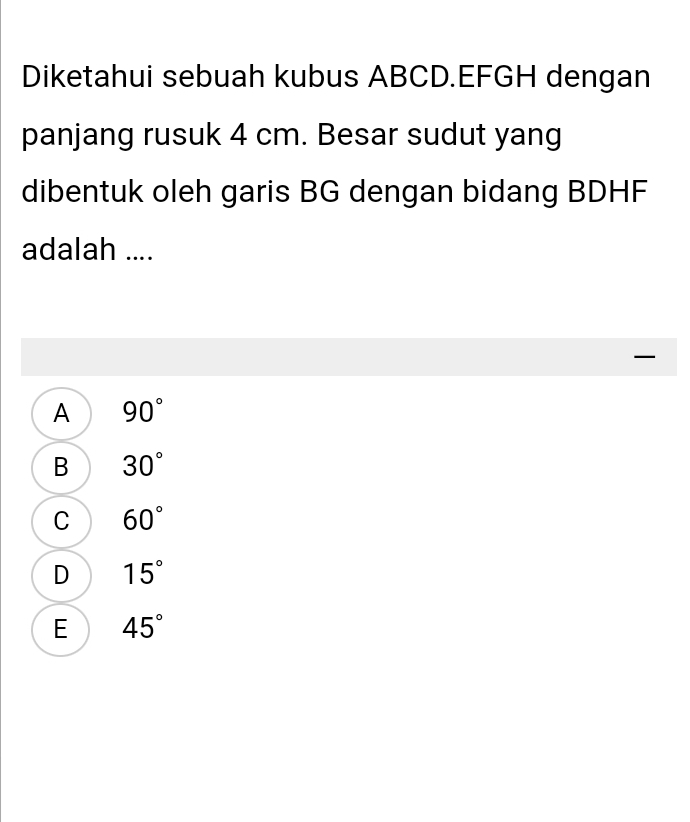 Diketahui sebuah kubus ABCD. EFGH dengan
panjang rusuk 4 cm. Besar sudut yang
dibentuk oleh garis BG dengan bidang BDHF
adalah ....

A 90°
B 30°
C 60°
D 15°
E 45°