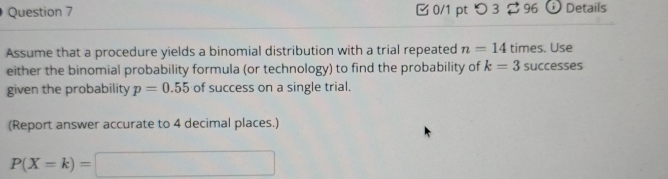 つ 3$ 96 Details 
Assume that a procedure yields a binomial distribution with a trial repeated n=14 times. Use 
either the binomial probability formula (or technology) to find the probability of k=3 successes 
given the probability p=0.55 of success on a single trial. 
(Report answer accurate to 4 decimal places.)
P(X=k)=□