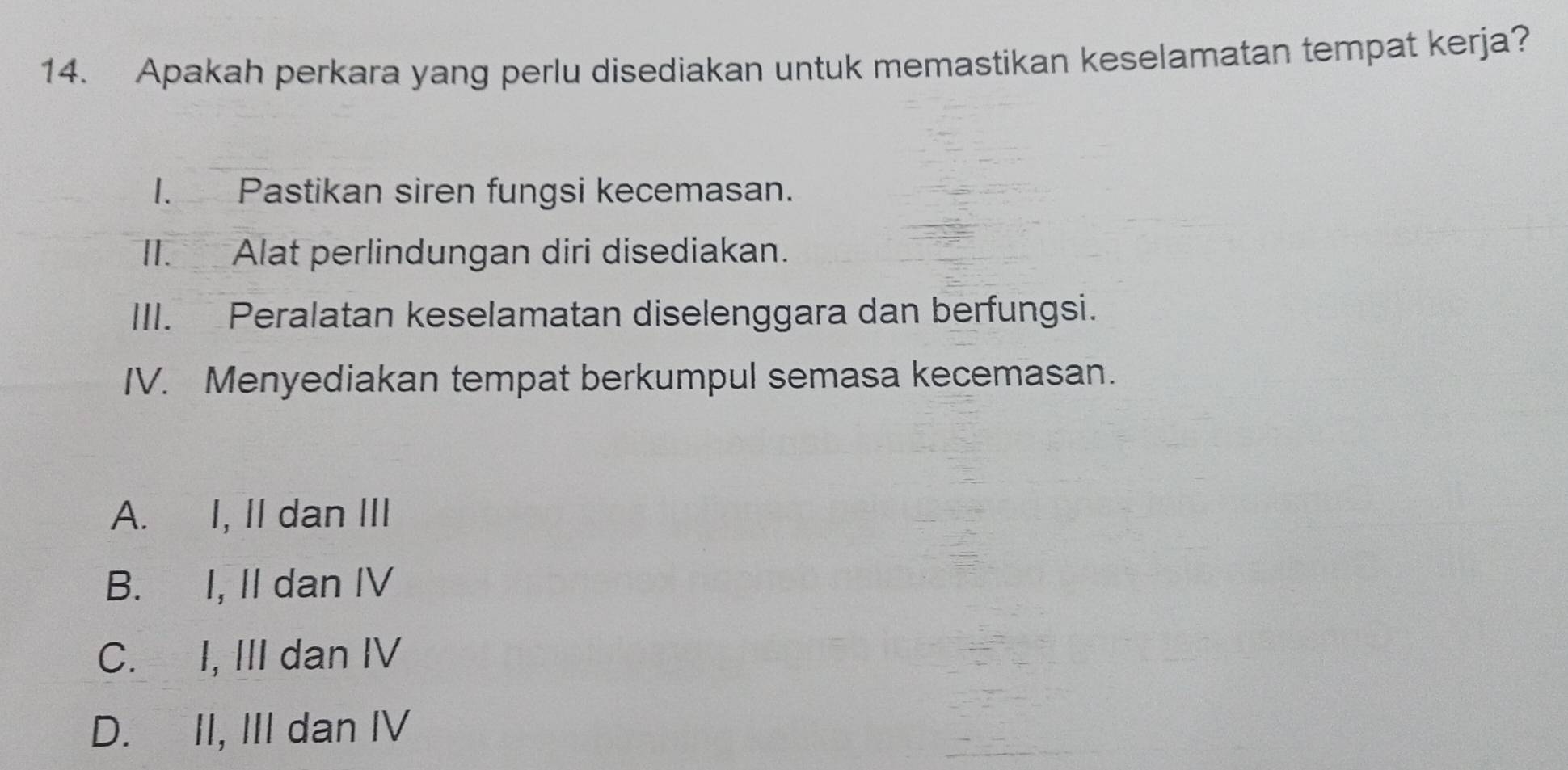 Apakah perkara yang perlu disediakan untuk memastikan keselamatan tempat kerja?
I. Pastikan siren fungsi kecemasan.
II. Alat perlindungan diri disediakan.
III. Peralatan keselamatan diselenggara dan berfungsi.
IV. Menyediakan tempat berkumpul semasa kecemasan.
A. I, II dan III
B. I, II dan IV
C. I, III dan IV
D. II, III dan IV