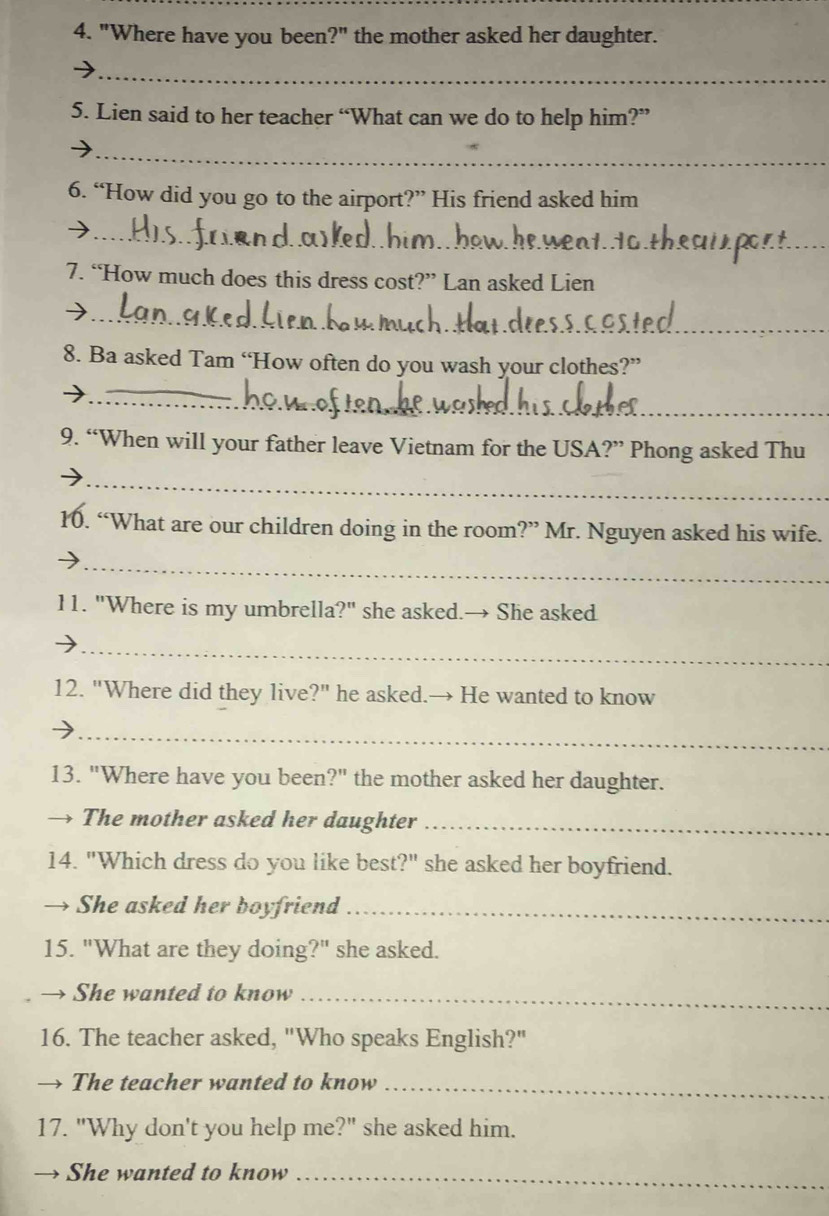 "Where have you been?" the mother asked her daughter. 
_ 
5. Lien said to her teacher “What can we do to help him?” 
_ 
6. “How did you go to the airport?” His friend asked him 
_ 
_ 
7. “How much does this dress cost?” Lan asked Lien 
_ 
8. Ba asked Tam “How often do you wash your clothes?” 
_ 
9. “When will your father leave Vietnam for the USA?” Phong asked Thu 
_ 
10. “What are our children doing in the room?” Mr. Nguyen asked his wife. 
_ 
11. "Where is my umbrella?" she asked.→ She asked 
_ 
12. "Where did they live?" he asked.→ He wanted to know 
_ 
13. "Where have you been?" the mother asked her daughter. 
→ The mother asked her daughter_ 
14. "Which dress do you like best?" she asked her boyfriend. 
→ She asked her boyfriend_ 
15. "What are they doing?" she asked. 
→ She wanted to know_ 
16. The teacher asked, "Who speaks English?" 
→ The teacher wanted to know_ 
17. "Why don't you help me?" she asked him. 
→ She wanted to know_