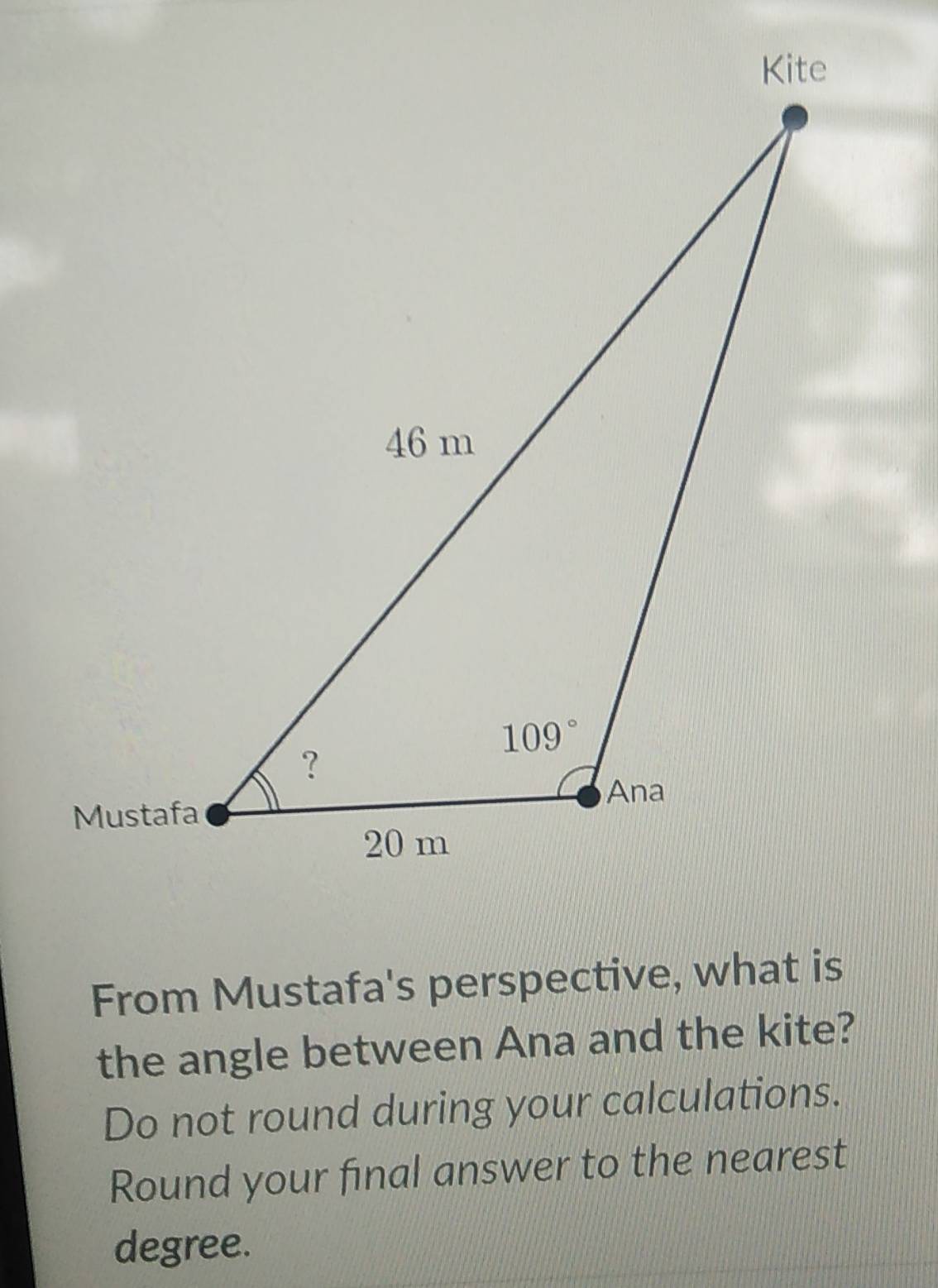 From Mustafa's perspective, what is
the angle between Ana and the kite?
Do not round during your calculations.
Round your final answer to the nearest
degree.