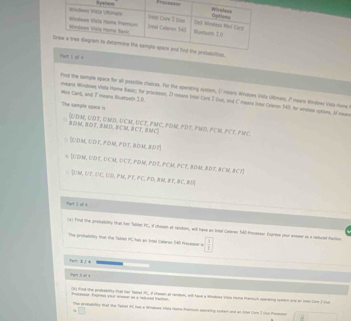 Sy Proces 
Part 1 of 4 
Find the sample space for all possible choices. For the operating system, (/ means Windows Vista Ultimate, P means Windows Vista Home 
Mini Card, and T means Bluetooth 2.0. 
means Windows Vista Home Basic; for processor, D means Intel Core 2 Duo, and C means Intel Celeron 540; for wireless options, Af mean 
The sample space is
(UDM,UDT, UMD, UCM, UCT, PMC, PDM, PDT,
BDM, BDT, BMD, BCM,BCT,BMC PMD, PCM,PCT, PMC,
(UDM,UDT,PDM,PDT,BDM,BDT|
(UDM, UDT, UCM, UCT, PDM, PDT, PCM, PCT, BDM, BDT,BCM,BCT)
(UM,UT,UC,UD,PM,PT,PC,PD,BM,BT,BC,BD)
Part 2 of 4 
(a) Find the probability that her Tablet PC, if chosen at random, will have an Intel Celeron 540 Processor. Express your answer as a reduced fraction. 
The probability that the Tablet PC has an Intel Celeron 540 Processor is  1/2 
Part: 2 / 4 
Part 3 of 4 
(b) Find the probability that her Tablet PC, if chosen at random, will have a Windows Vista Home Premium operating system and an Intel Core 2 Duo 
Processor. Express your answer as a reduced fraction. 
The probability that the Tablet PC has a Windows Vista Home Premium operating system and an Intel Core 2 Duo Processon 
is □