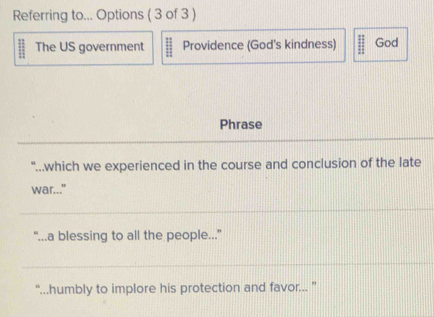 Referring to... Options ( 3 of 3 )
The US government Providence (God's kindness) 3 God
Phrase
“..which we experienced in the course and conclusion of the late
war..."
“...a blessing to all the people...”
“...humbly to implore his protection and favor... ”