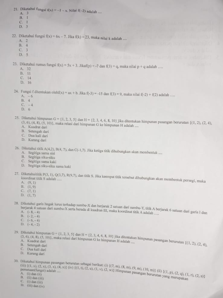 Diketahui fungsi f(x)=-1-x Nilai f(-2) adalah ....
A. 3
B. 1
C. I
D. 3
22. Diketahui fungsi f(x)=6x-7. Jika f(k)=23 , maka nilai k adalah ....
A. 2
B. 4
C. 3
D. 5
23. Diketahui rumus fungsi f(x)=5x+3.Jikaf(p)=-7 dan f(3)=q q, maka nilai p+q adalah …
A. 32
B. 11
C. 14
D. 16
24. Fungsi f ditentukan oleh f(x)=ax+b , Jika f(-3)=-15 dan f(3)=9 , maka nilai f(-2)+f(2) adalah …
A. -6
B. 4
C. - 4
D. 6
25. Diketahui himpunan G= 1,2,3,5 dan H= 2,3,4,6,8,10 jika ditentukan himpunan pasangan berurutan  (1,2),(2,4),
(3,6),(4,8),(5,10) , maka relasi dari himpunan G ke himpunan H adalah ....
A. Kuadrat dari
B. Setengah dari
C. Dua kali dari
D. Kurang dari
26. Diketahui titik A(4,2),B(4,7) , dan C(-1,7). Jika ketiga titik dihubungkan akan membentuk ....
A. Segitiga sama sisi
B. Segitiga siku-siku
C. Segitiga sama kaki
D. Segitiga siku-siku sama kaki
27. Diketahuititik P(3,1),Q(3,7),R(9,7) , dan titik S. Jika keempat titik tersebut dihubungkan akan membentuk persegi, maka
koordinat titik S adalah …
A. (9,1)
B. (1,9)
C. (7,1)
D. (1,7)
28. Diketahui garis ltegak lurus terhadap sumbu-X dan berjarak 2 satuan dari sumbu-Y, titik A berjarak 6 satuan dari garis I dan
berjarak 4 satuan dari sumbu-X serta berada di kuadran III, maka koordinat titik A adalah …..
A. (-8,-4)
B. (-2,-4)
C. (-6,-4)
D. (-4,-2)
29. Diketahui himpunan G= 1,2,3,5 dan H= 2,3,4,6,8,10 jika ditentukan himpunan pasangan berurutan  (1,2),(2,4),
(3,6),(4,8),(5,10) , maka relasi dari himpunan G ke himpunan H adalah ....
A. Kuadrat dari
B. Setengah dari
C. Dua kali dari
D. Kurang dari
(iii)
30. Diketahui himpunan pasangan berurutan sebagai berikut: (i)  (1,x),(2,x),(3,x),(4,x) (iv) (1,t),(2,u),(1,v),(2,w) n251 ) adalah ....
pemetaan( fu (ii)  (1,p),(2,q),(1,r),(2,s)
 (7,m),(8,m),(9,m),(10,m) Himpunan pasangan berurutan yang merupakan
A. (i) dan (ii)
B. (ii) dan (iii)
C. (i) dar (iii)
D. (iii) dan (iv)