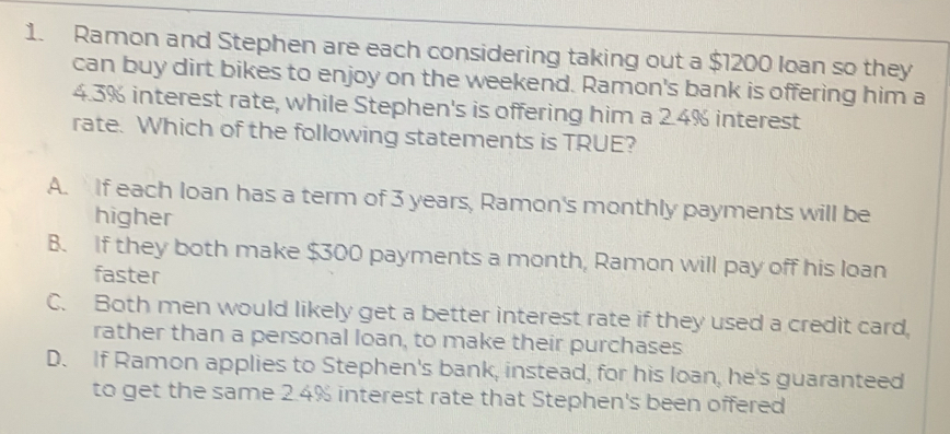 Ramon and Stephen are each considering taking out a $1200 loan so they
can buy dirt bikes to enjoy on the weekend. Ramon's bank is offering him a
4.3% interest rate, while Stephen's is offering him a 2.4% interest
rate. Which of the following statements is TRUE?
A. If each loan has a term of 3 years, Ramon's monthly payments will be
higher
B. If they both make $300 payments a month, Ramon will pay off his loan
faster
C. Both men would likely get a better interest rate if they used a credit card,
rather than a personal loan, to make their purchases
D. If Ramon applies to Stephen's bank, instead, for his loan, he's guaranteed
to get the same 2.4% interest rate that Stephen's been offered