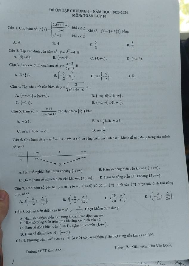 để ÔN tập chương 6 - năm họC: 2023-2024
MỗN: TOản Lớp 10
Câu 1. Cho hàm số f(x)=beginarrayl  (2sqrt(x+2)-3)/x-1 khix≥ 2 x^2+1khix<2endarray.. Khi đó, f(-2)+f(2) bằng
A. 6 B. 4 C.  5/3  D.  8/3 
Câu 2. Tập xác định của hàm số y=sqrt(x-4) là
A. [4;+∈fty ). B. (-∈fty ;4]. C. (4;+∈fty ). D. (-∈fty ;4).
Câu 3. Tập xác định của hàm số y= (x-2)/2x+5  là
A. Rvee  2 . B. (- 5/2 ;+∈fty ). C. R   - 5/2  . D. R .
Câu 4. Tập xác định của hàm số y=sqrt(frac 2)x^2+5x-6 là:
A. (-∈fty ;-1)∪ (6;+∈fty ). B. (-∈fty ;-6]∪ [1;+∈fty ).
D.
C. (-6;1). (-∈fty ;-6)∪ (1;+∈fty ).
Câu 5. Hàm số y= (x+1)/x-2m+1  xác định trên [0;1) khi:
A. m≥ 1.
B. m m≥ 1.
D.
C. m≥ 2 hoặc m<1. m
Câu 6. Cho hàm số y=ax^2+bx+c với a>0 có bảng biến thiên như sau. Mệnh đề nào đúng trong các mệnh
dề sau?
A. Hảm số nghịch biến trên khoảng (1;+∈fty ). B. Hàm số đồng biển trên khoảng (1;+∈fty ).
C. Đồ thị hàm số nghịch biến trên khoảng (3;+∈fty ). D. Hàm số đồng biển trên khoảng (3;+∈fty ).
Câu 7. Cho hàm số bậc hai y=ax^2+bx+c(a!= 0) có đò thi(P) , định của (P) được xác định bởi công
thức nào?
A. 1(- b/2a ;- △ /4a ). B. I(- b/a ;- △ /4a ). C. I( b/a ; △ /4a ). D. I(- b/2a ;- △ /2a ).
Câu 8. Xét sự biến thiên của hàm số y= x/x-1 . Chọn khẳng định đủng.
A. Hàm số nghịch biến trên từng khoảng xác định của nó.
B. Hàm số đồng biến trên từng khoảng xác định của nó.
C. Hàm số đồng biến trên (-∈fty ;1) , nghịch biến trên (1;+∈fty ).
D. Hàm số đồng biến trên (-∈fty ;1).
Câu 9. Phương trình ax^2+bx+c=0(a!= 0) có hai nghiệm phân biệt cùng dấu khi và chỉ khi:
Trường THPT Kim Anh  Trang 1/8 - Giáo viên: Chu Văn Đông