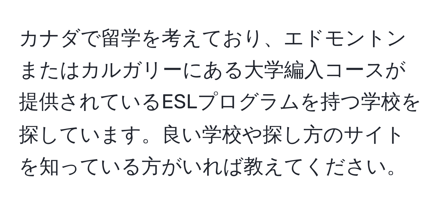 カナダで留学を考えており、エドモントンまたはカルガリーにある大学編入コースが提供されているESLプログラムを持つ学校を探しています。良い学校や探し方のサイトを知っている方がいれば教えてください。