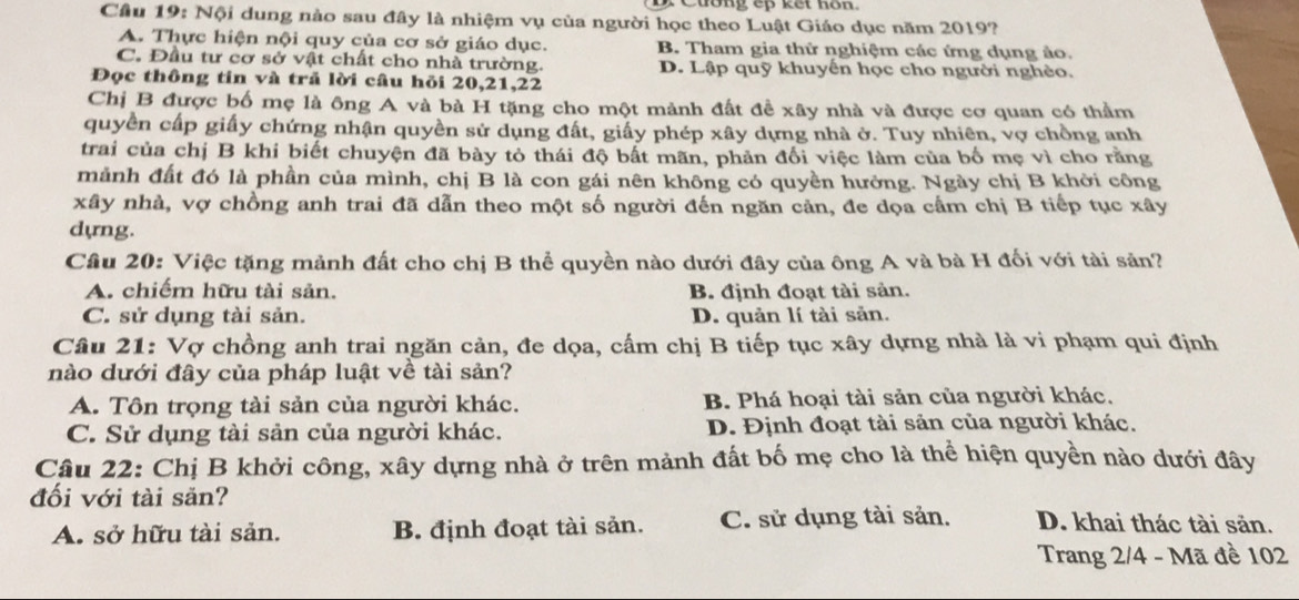 Cầu 19: Nội dung nào sau đây là nhiệm vụ của người học theo Luật Giáo dục năm 2019?
A. Thực hiện nội quy của cơ sở giáo dục. B. Tham gia thử nghiệm các ứng dụng ảo.
C. Đầu tư cơ sở vật chất cho nhà trường. D. Lập quỹ khuyên học cho người nghèo.
Đọc thông tin và trả lời câu hỏi 20,21,22
Chị B được bố mẹ là ông A và bà H tặng cho một mảnh đất đề xây nhà và được cơ quan có thầm
quyền cấp giấy chứng nhận quyền sử dụng đất, giấy phép xây dựng nhà ở. Tuy nhiên, vợ chồng anh
trai của chị B khi biết chuyện đã bày tỏ thái độ bất mãn, phản đối việc làm của bố mẹ vì cho rằng
mảnh đất đó là phần của mình, chị B là con gái nên không có quyền hưởng. Ngày chị B khởi công
xây nhà, vợ chồng anh trai đã dẫn theo một số người đến ngăn cản, đe dọa cầm chị B tiếp tục xây
dyng.
Câu 20: Việc tặng mảnh đất cho chị B thể quyền nào dưới đây của ông A và bà H đối với tài sản?
A. chiếm hữu tài sản. B. định đoạt tài sản.
C. sử dụng tài sản. D. quản lí tài sản.
Câu 21: Vợ chồng anh trai ngăn cản, đe dọa, cấm chị B tiếp tục xây dựng nhà là vi phạm qui định
nào dưới đây của pháp luật về tài sản?
A. Tôn trọng tài sản của người khác. B. Phá hoại tài sản của người khác,
C. Sử dụng tài sản của người khác. D. Định đoạt tài sản của người khác.
Câu 22: Chị B khởi công, xây dựng nhà ở trên mảnh đất bố mẹ cho là thể hiện quyền nào dưới đây
đối với tài sẵn? D. khai thác tài săn.
A. sở hữu tài sản. B. định đoạt tài sản. C. sử dụng tài sản.
Trang 2/4 - Mã đề 102