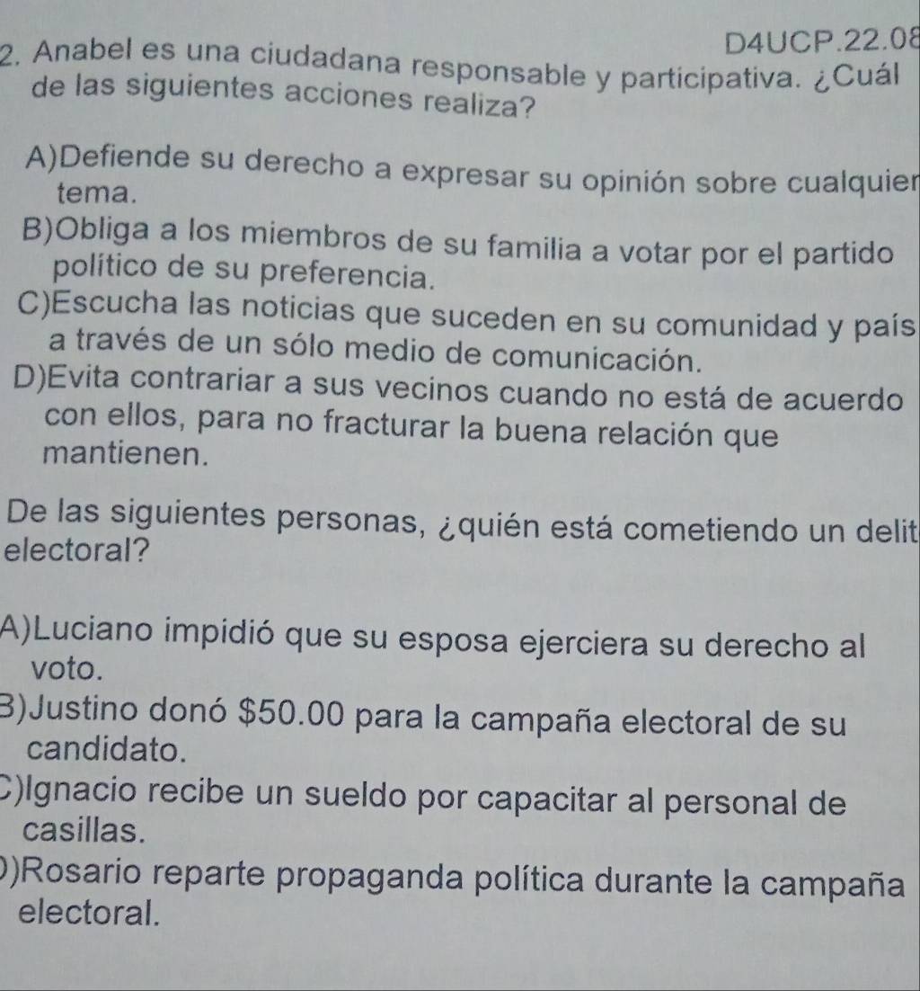 D4UCP.22.08
2. Anabel es una ciudadana responsable y participativa. ¿Cuál
de las siguientes acciones realiza?
A)Defiende su derecho a expresar su opinión sobre cualquier
tema.
B)Obliga a los miembros de su familia a votar por el partido
político de su preferencia.
C)Escucha las noticias que suceden en su comunidad y país
a través de un sólo medio de comunicación.
D)Evita contrariar a sus vecinos cuando no está de acuerdo
con ellos, para no fracturar la buena relación que
mantienen.
De las siguientes personas, ¿quién está cometiendo un delit
electoral?
A)Luciano impidió que su esposa ejerciera su derecho al
voto.
B)Justino donó $50.00 para la campaña electoral de su
candidato.
C)lgnacio recibe un sueldo por capacitar al personal de
casillas.
0)Rosario reparte propaganda política durante la campaña
electoral.