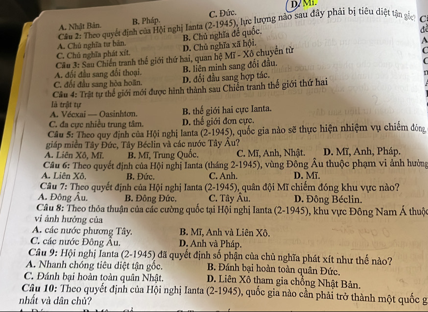 D/ M1.
A. Nhật Bản. B. Pháp. C. Đức.
Câu 2: Theo quyết định của Hội nghị Ianta (2-1945), lực lượng nào sau đây phải bị tiêu diệt tận gốc? C.
A. Chủ nghĩa tư bản. B. Chủ nghĩa đế quốc.
để
C. Chủ nghĩa phát xít. D. Chủ nghĩa xã hội.
A
Cầu 3: Sau Chiến tranh thế giới thứ hai, quan hệ Mĩ - Xô chuyển từ
C
A. đối đầu sang đối thoại. B. liên minh sang đối đầu.
C
C. đối đầu sang hòa hoãn. D. đối đầu sang hợp tác.
T
Câu 4: Trật tự thế giới mới được hình thành sau Chiến tranh thế giới thứ hai
là trật tự
A. Vécxai — Oasinhton. B. thế giới hai cực Ianta.
C. đa cực nhiều trung tâm. D. thế giới đơn cực.
Câu 5: Theo quy định của Hội nghị lanta (2-1945), quốc gia nào sẽ thực hiện nhiệm vụ chiếm đóng
giáp miền Tây Đức, Tây Béclin và các nước Tây Âu?
A. Liên Xô, Mĩ. B. Mĩ, Trung Quốc. C. Mĩ, Anh, Nhật. D. Mĩ, Anh, Pháp.
Câu 6: Theo quyết định của Hội nghị Ianta (tháng 2-1945), vùng Đông Âu thuộc phạm vi ảnh hưởng
A. Liên Xô. B. Đức. C. Anh. D. Mĩ.
Câu 7: Theo quyết định của Hội nghị Ianta (2-1945), quân đội Mĩ chiếm đóng khu vực nào?
A. Đông Âu. B. Đông Đức. C. Tây Âu. D. Đông Béclin.
Câu 8: Theo thỏa thuận của các cường quốc tại Hội nghị Ianta (2-1945), khu vực Đông Nam Á thuộc
vi ảnh hưởng của
A. các nước phương Tây. B. Mĩ, Anh và Liên Xô.
C. các nước Đông Âu. D. Anh và Pháp.
Câu 9: Hội nghị Ianta (2-1945) đã quyết định số phận của chủ nghĩa phát xít như thế nào?
A. Nhanh chóng tiêu diệt tận gốc. B. Đánh bại hoàn toàn quân Đức.
C. Đánh bại hoàn toàn quân Nhật. D. Liên Xô tham gia chồng Nhật Bản.
Câu 10: Theo quyết định của Hội nghị Ianta (2-1945), quốc gia nào cần phải trở thành một quốc g
nhất và dân chủ?