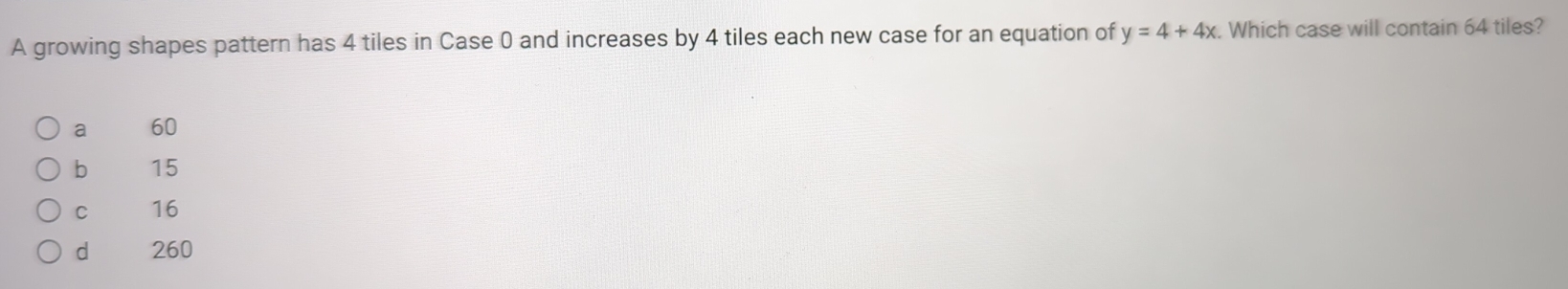 A growing shapes pattern has 4 tiles in Case 0 and increases by 4 tiles each new case for an equation of y=4+4x Which case will contain 64 tiles?
a 60
b 15
C 16
d 260