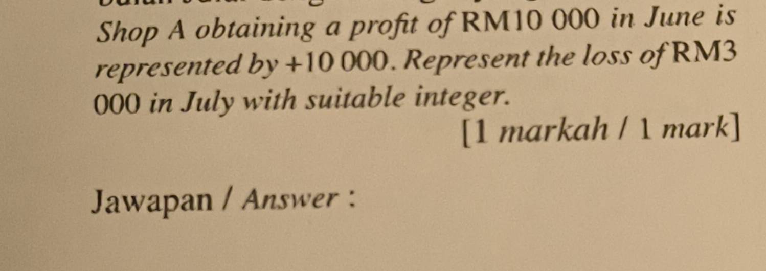 Shop A obtaining a profit of RM10 000 in June is 
represented . by+100 00. Represent the loss of RM3
000 in July with suitable integer. 
[1 markah / 1 mark] 
Jawapan / Answer :