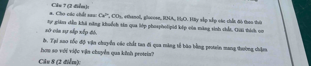 Cho các chất sau: Ca^(2+), CO_2 , ethanol, glucose, RNA, H_2O. Hãy sắp xếp các chất đó theo thứ 
tự giảm dần khả năng khuếch tán qua lớp phospholipid kép của màng sinh chất. Giải thích cơ 
sở của sự sắp xếp đó. 
b. Tại sao tốc độ vận chuyền các chất tan đi qua màng tế bào bằng protein mang thường chậm 
hơn so với việc vận chuyền qua kênh protein? 
Câu 8 (2 điễm):