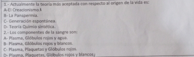 1.- Actualmente la teoría más aceptada con respecto al origen de la vida es:
A-El Creacionismo.
B- La Panspermia.
C- Generación espontánea.
D- Teoría Quimio sintética.
2.- Los componentes de la sangre son:
A- Plasma, Glóbulos rojos y agua.
B- Plasma, Glóbulos rojos y blancos
C- Plasma, Plaquetas y Glóbulos rojos.
D- Plasma, Plaquetas, Glóbulos rojos y blancos/