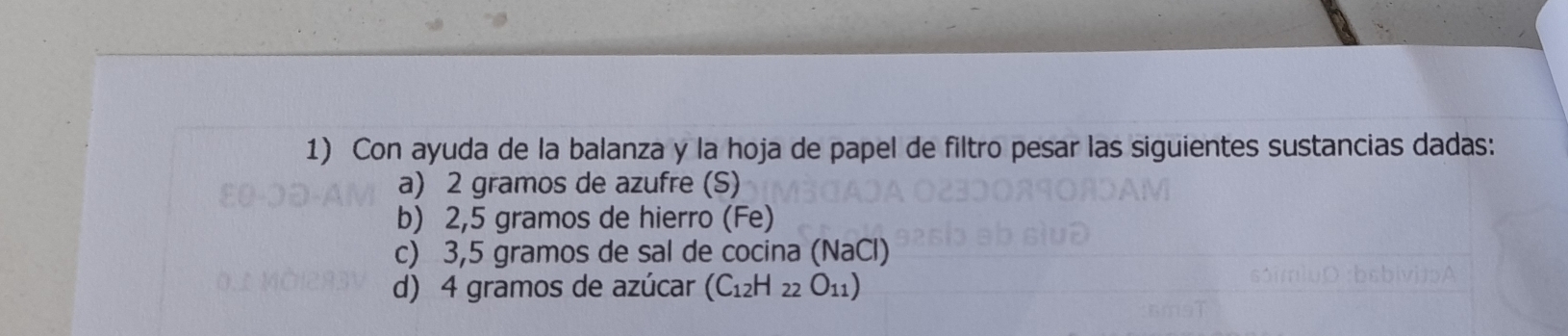 Con ayuda de la balanza y la hoja de papel de filtro pesar las siguientes sustancias dadas: 
a) 2 gramos de azufre (S) 
b) 2,5 gramos de hierro (Fe) 
c) 3,5 gramos de sal de cocina NaCl
d) 4 gramos de azúcar (C_12H_22O_11)