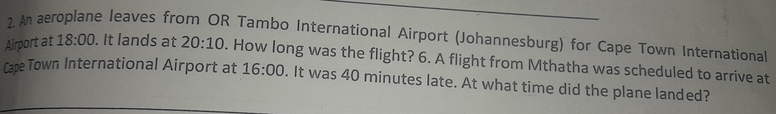 An aeroplane leaves from OR Tambo International Airport (Johannesburg) for Cape Town International 
Airport at 18:00 . It lands at 20:10. How long was the flight? 6. A flight from Mthatha was scheduled to arrive at 
Cape Town International Airport at 16:00 . It was 40 minutes late. At what time did the plane landed?