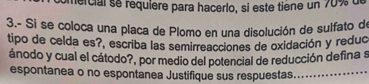 comercial se requière para hacerlo, si este tiène un 70% de 
3.- Si se coloca una placa de Plomo en una disolución de sulfato de 
tipo de celda es?, escriba las semirreacciones de oxidación y reduc 
ánodo y cual el cátodo?, por medio del potencial de reducción defina s 
espontanea o no espontanea Justifique sus respuestas_