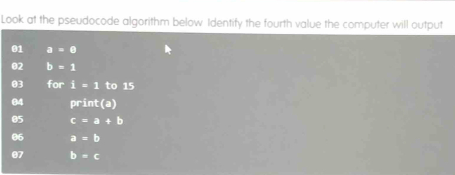 Look at the pseudocode algorithm below Identify the fourth value the computer will output 
01 a=0
02 b=1
03 for i=1 to 15
04 print(a) 
05 c=a+b
06 a=b
07 b=c