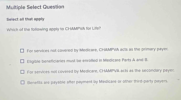 Multiple Select Question
Select all that apply
Which of the following apply to CHAMPVA for Life?
For services not covered by Medicare, CHAMPVA acts as the primary payer.
Eligible beneficiaries must be enrolled in Medicare Parts A and B.
For services not covered by Medicare, CHAMPVA acts as the secondary payer.
Benefits are payable after payment by Medicare or other third-party payers.