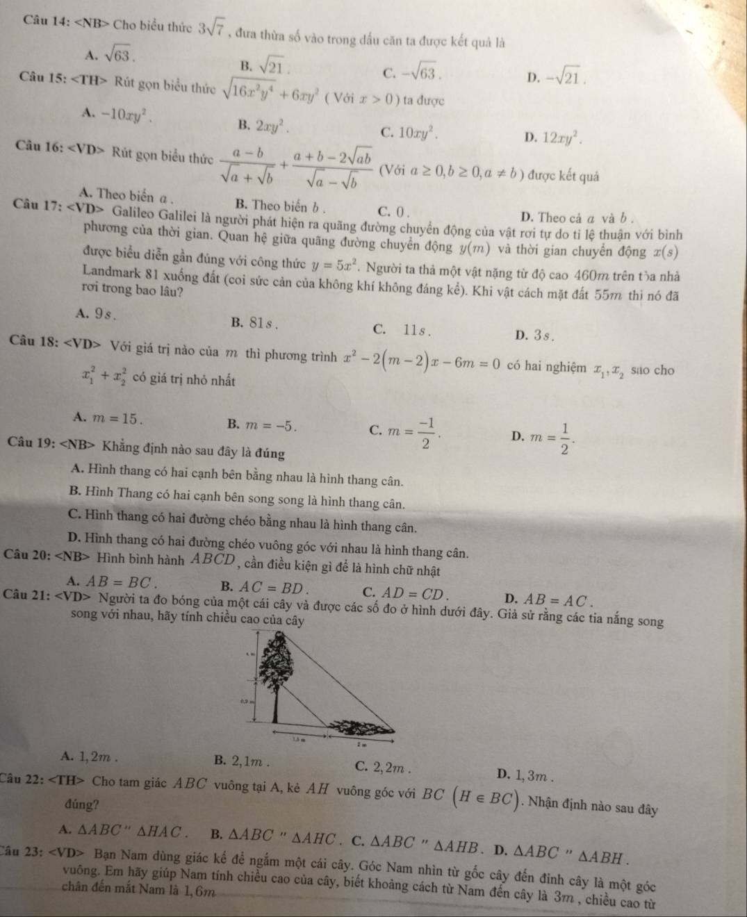 Câu 14:∠ NB> Cho biều thức 3sqrt(7) , đưa thừa số vào trong dấu căn ta được kết quả là
A. sqrt(63).
B. sqrt(21).
C. -sqrt(63). -sqrt(21).
D.
Câu 15:∠ TH> Rút gọn biểu thức sqrt(16x^2y^4)+6xy^2 ( Với x>0) ta được
A. -10xy^2. B. 2xy^2.
C. 10xy^2. D. 12xy^2.
Câu 16: Rút gọn biểu thức  (a-b)/sqrt(a)+sqrt(b) + (a+b-2sqrt(ab))/sqrt(a)-sqrt(b)  (Với a≥ 0,b≥ 0,a!= b) được kết quả
A. Theo biến a . B. Theo biến b . C. 0 .
D. Theo cả a và b .
Câu 17: Galileo Galilei là người phát hiện ra quãng đường chuyển động của vật rơi tự do tỉ lệ thuận với bình
phương của thời gian. Quan hệ giữa quãng đường chuyển động y(m) và thời gian chuyển động x(s)
được biểu diễn gần đúng với công thức y=5x^2.  Người ta thả một vật nặng từ độ cao 460m trên tòa nhà
Landmark 81 xuống đất (coi sức cản của không khí không đáng kể). Khi vật cách mặt đất 55m thì nó đã
rơi trong bao lâu?
A.9 s . B. 81 s . C. 11s . D. 3s .
Câu 1 8: Với giá trị nào của m thì phương trình x^2-2(m-2)x-6m=0 có hai nghiệm x_1,x_2 sao cho
x_1^(2+x_2^2 có giá trị nhỏ nhất
A. m=15. B. m=-5. C. m=frac -1)2. D. m= 1/2 .
Câu 19: Khẳng định nào sau đây là đúng
A. Hình thang có hai cạnh bên bằng nhau là hình thang cân.
B. Hình Thang có hai cạnh bên song song là hình thang cân.
C. Hình thang có hai đường chéo bằng nhau là hình thang cân.
D. Hình thang có hai đường chéo vuông góc với nhau là hình thang cân.
Câu 20: ∠ NB> + Hình bình hành ABCD , cần điều kiện gì để là hình chữ nhật
A. AB=BC. B. AC=BD. C. AD=CD. D. AB=AC.
Câu 21: Người ta đo bóng của một cái cây và được các số đo ở hình dưới đây. Giả sử rằng các tia nắng song
song với nhau, hãy tính chiều cao của cây
A. 1,2m . B. 2,1m . C. 2,2m . D. 1, 3m .
Câu 22: ∠ TH> Cho tam giác ABC vuông tại A, kẻ AH vuông góc với BC(H∈ BC). Nhận định nào sau đây
đúng?
A. △ ABC''△ HAC. B. △ ABC''△ AHC. C. △ ABC''△ AHB. D. △ ABC''△ ABH.
Câu 23: ∠ VD> - Bạn Nam dùng giác kế để ngắm một cái cây. Góc Nam nhìn từ gốc cây đến đinh cây là một góc
vuông. Em hãy giúp Nam tính chiều cao của cây, biết khoảng cách từ Nam đến cây là 3m , chiều cao từ
chân đến mắt Nam là 1, 6m