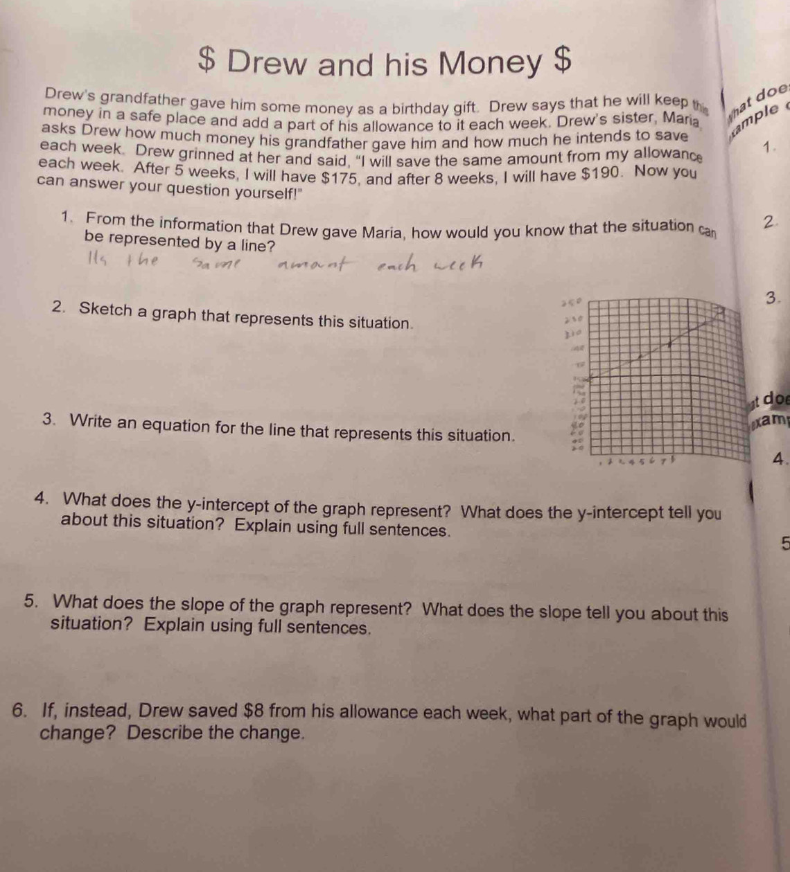 $ Drew and his Money $ 
Drew's grandfather gave him some money as a birthday gift. Drew says that he will keep th hat doe 
money in a safe place and add a part of his allowance to it each week. Drew's sister, Maria mple 
asks Drew how much money his grandfather gave him and how much he intends to save 1. 
each week. Drew grinned at her and said. "I will save the same amount from my allowanc 
each week. After 5 weeks, I will have $175, and after 8 weeks, I will have $190. Now you 
can answer your question yourself!" 2 
1. From the information that Drew gave Maria, how would you know that the situation ca 
be represented by a line? 
3. 
2. Sketch a graph that represents this situation. 
tdoe 
xam 
3. Write an equation for the line that represents this situation. 
4. 
4. What does the y-intercept of the graph represent? What does the y-intercept tell you 
about this situation? Explain using full sentences. 
5 
5. What does the slope of the graph represent? What does the slope tell you about this 
situation? Explain using full sentences. 
6. If, instead, Drew saved $8 from his allowance each week, what part of the graph would 
change? Describe the change.