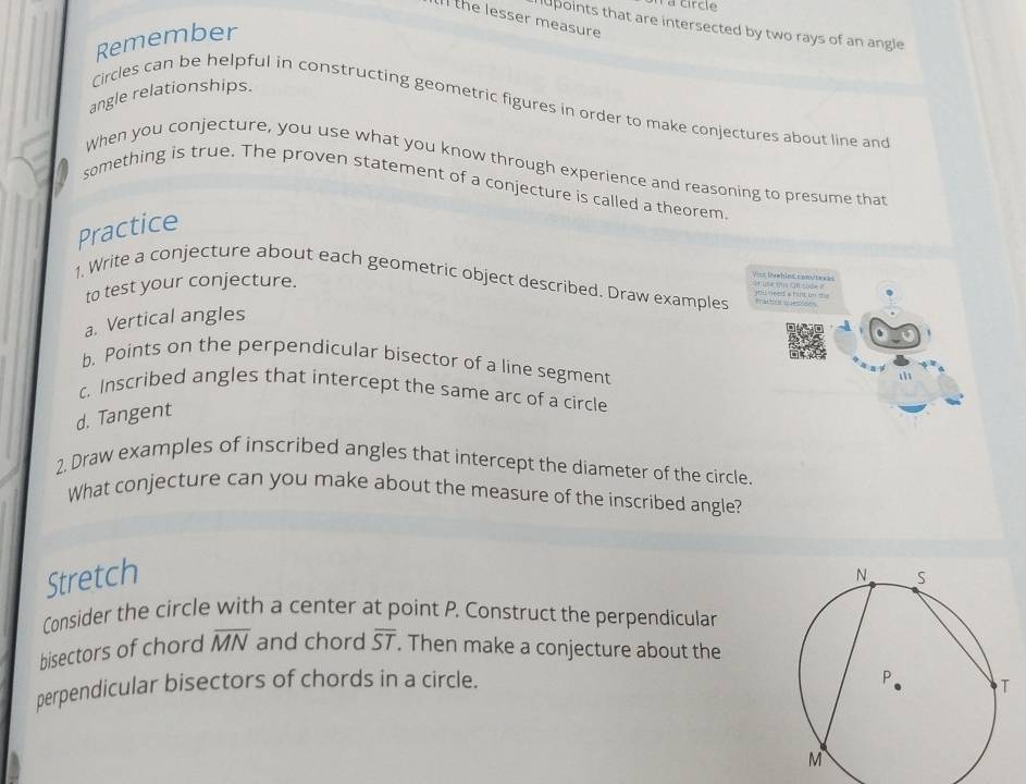 Il the lesser measure 
hupoints that are intersected by two rays of an angle 
Remember 
angle relationships. 
Circles can be helpful in constructing geometric figures in order to make conjectures about line and 
When you conjecture, you use what you know through experience and reasoning to presume that 
something is true. The proven statement of a conjecture is called a theorem 
Practice 
Vict Ovehio Cconute=== 
1. Write a conjecture about each geometric object described. Draw examples or use tis im tooe ? Pracio quesõees 
to test your conjecture. 
a. Vertical angles 
b. Points on the perpendicular bisector of a line segment 

c. Inscribed angles that intercept the same arc of a circle 
d. Tangent 
2. Draw examples of inscribed angles that intercept the diameter of the circle. 
What conjecture can you make about the measure of the inscribed angle? 
Stretch 
Consider the circle with a center at point P. Construct the perpendicular 
bisectors of chord overline MN and chord overline ST. Then make a conjecture about the 
perpendicular bisectors of chords in a circle.