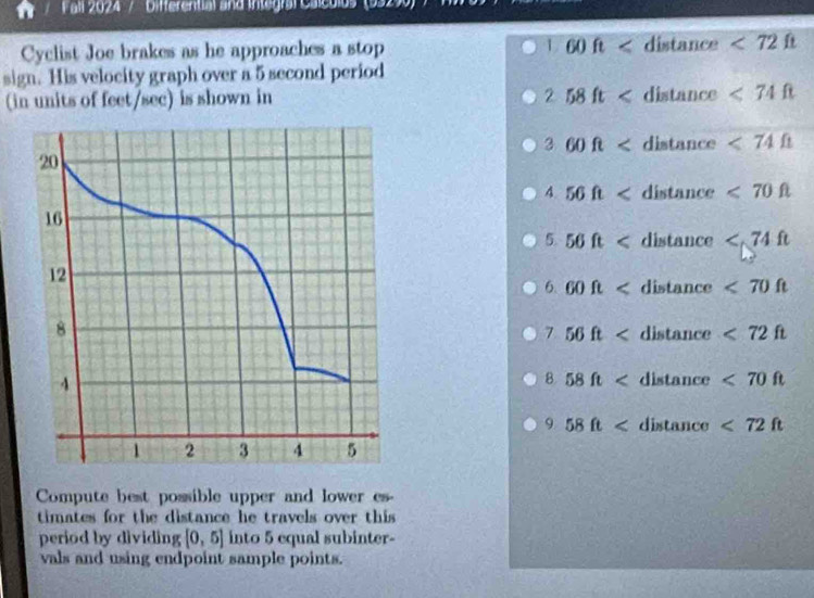 Fall 2024 / Differential and Integral Calculos' (93)
Cyclist Joe brakes as he approaches a stop 1.60ft dists nce <72ft</tex> 
sign. His velocity graph over a 5 second period
(in units of feet/sec) is shown in
2 58ft <74ft</tex>
3 60ft distan ce <74Omega
4 56ft <70ft</tex>
5. 56ft
6. 60ft dista nce <70ft</tex>
7 56ft distance <72ft</tex>
B. 58ft distance <70ft</tex>
9 58ft dixts unce <72ft</tex> 
Compute best possible upper and lower es-
timates for the distance he travels over this 
period by dividing [0,5] into 5 equal subinter-
vals and using endpoint sample points.