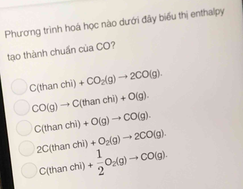 Phương trình hoá học nào dưới đây biểu thị enthalpy
tạo thành chuẩn của CO?
C(thanchi)+CO_2(g)to 2CO(g).
CO(g)to C(thanchi)+O(g).
C(thanchi)+O(g)to CO(g).
2C(than chì) +O_2(g)to 2CO(g).
C(than chì) + 1/2 O_2(g)to CO(g).