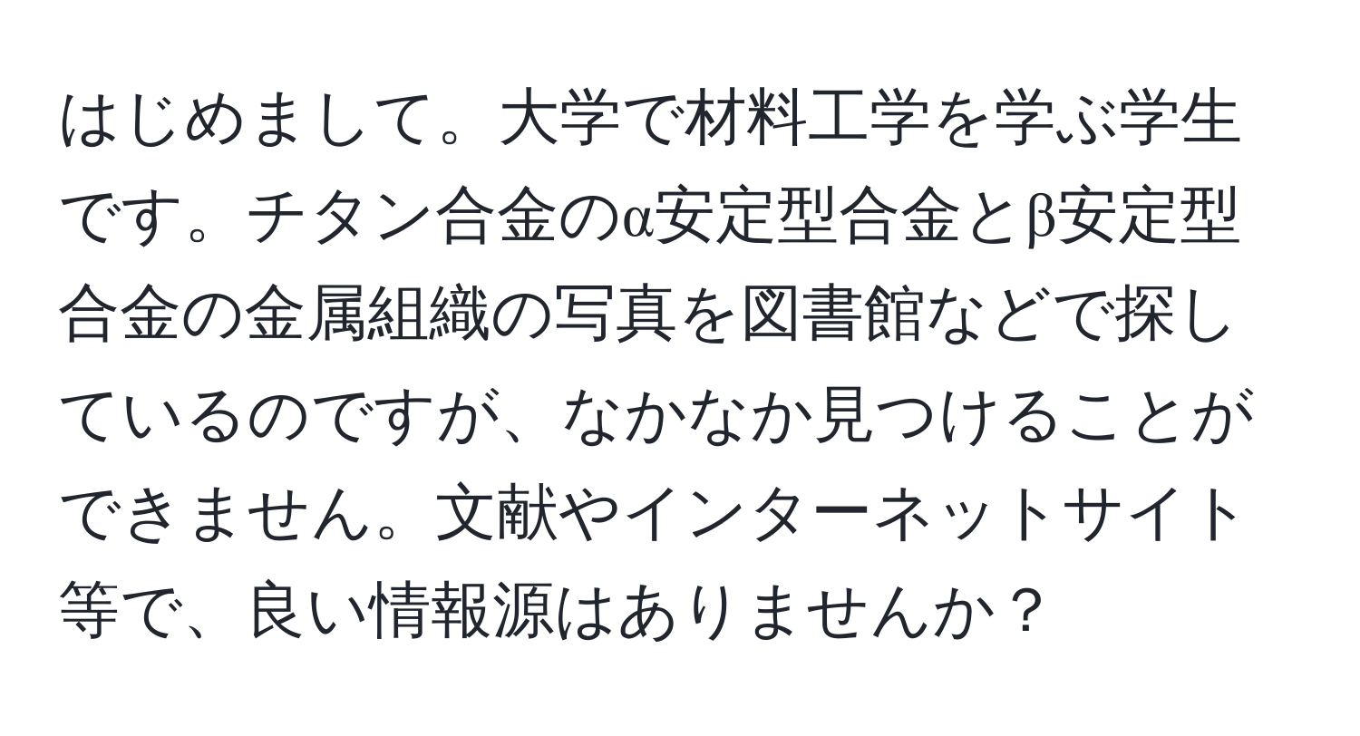 はじめまして。大学で材料工学を学ぶ学生です。チタン合金のα安定型合金とβ安定型合金の金属組織の写真を図書館などで探しているのですが、なかなか見つけることができません。文献やインターネットサイト等で、良い情報源はありませんか？