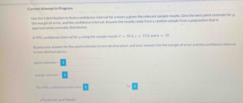 Current Attempt in Progress
Use the t-distribution to find a confdence interval for a mean μ given the relevant sample results. Give the best point estimate for μ,
the margin of error, and the confidence interval. Assume the results come from a random sample from a population that is
approximately normally distributed.
A 99% confidence interval for μ using the sample results overline x=50.4.s=15.0 , and n=10
Round your answer for the point estimate to one decimal place, and your answers for the margin of error and the confidence interval
to two decimal places.
The 99% confidence interval is i □ t □
eTextbook and Media