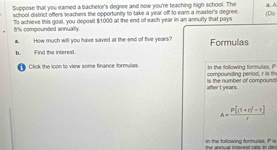 Suppose that you earned a bachelor's degree and now you're teaching high school. The a. A 
school district offers teachers the opportunity to take a year off to earn a master's degree. (Do 
To achieve this goal, you deposit $1000 at the end of each year in an annuity that pays
8% compounded annually. 
a. How much will you have saved at the end of five years? 
Formulas 
b、 Find the interest. 
Click the icon to view some finance formulas. In the following formulas, P
compounding period, r is th 
is the number of compoundi 
after t years.
A=frac P[(1+r)^t-1]r
In the following formulas, P is 
the annual interest rate in dec