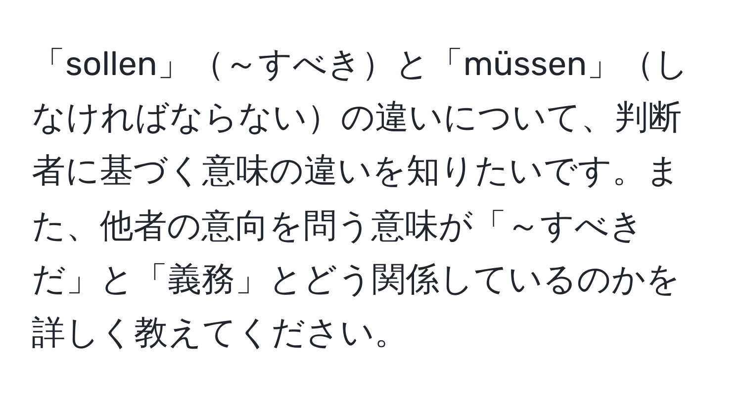 「sollen」～すべきと「müssen」しなければならないの違いについて、判断者に基づく意味の違いを知りたいです。また、他者の意向を問う意味が「～すべきだ」と「義務」とどう関係しているのかを詳しく教えてください。