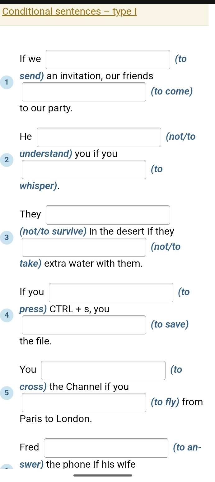 Conditional sentences - type I 
If we □ (to 
1 send) an invitation, our friends
□ (to come) 
to our party. 
He □ (not/to 
understand) you if you 
2 □ (to 
whisper). 
They □ 
3 (not/to survive) in the desert if they 
□ (not/to 
take) extra water with them. 
If you □ (to 
press) CTR L+s , you 
4 □ (to save) 
the file. 
to 
You □ ( l
5 cross) the Channel if you 
□ (to fly) from 
Paris to London. 
Fred □ (to an- 
swer) the phone if his wife