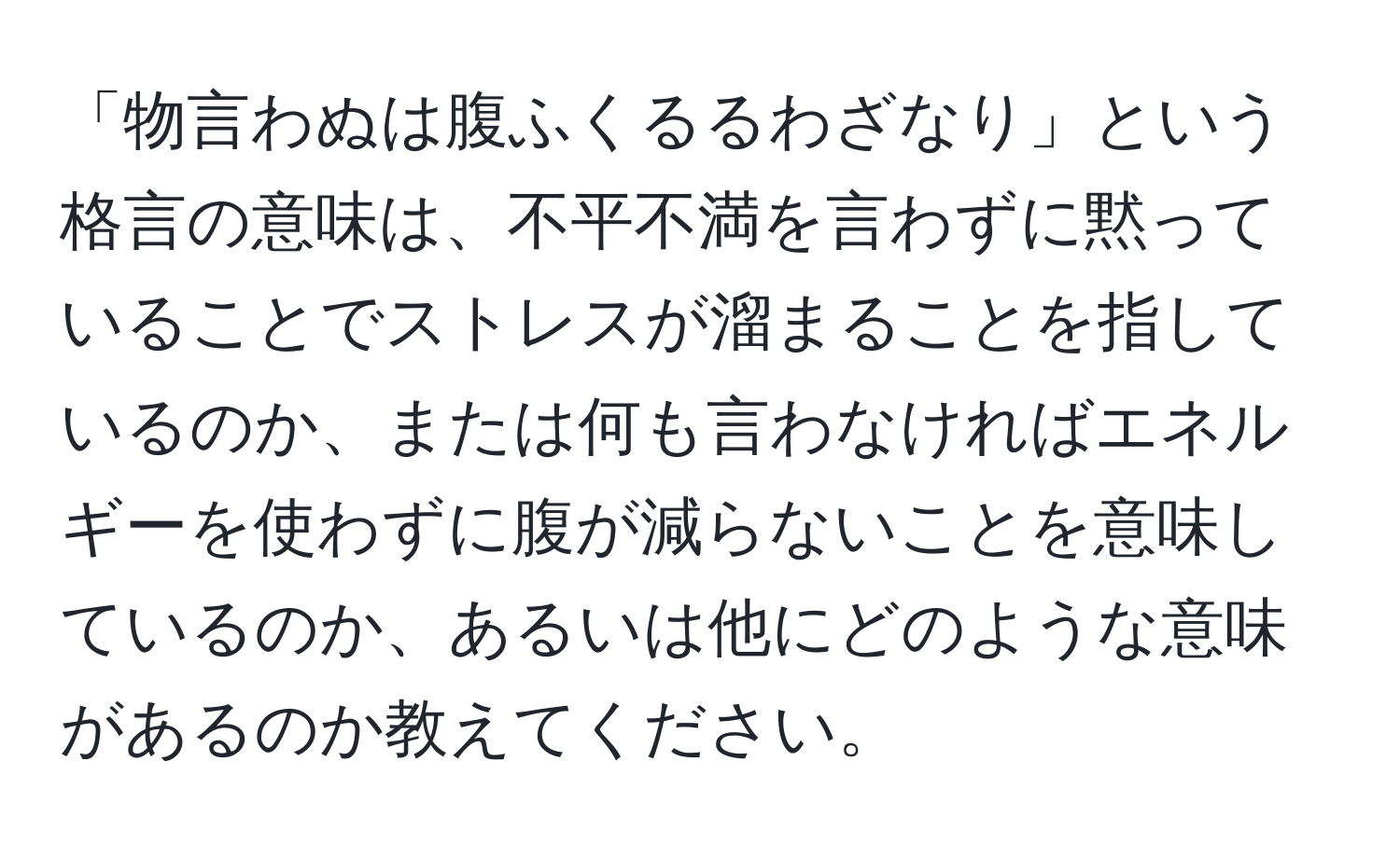 「物言わぬは腹ふくるるわざなり」という格言の意味は、不平不満を言わずに黙っていることでストレスが溜まることを指しているのか、または何も言わなければエネルギーを使わずに腹が減らないことを意味しているのか、あるいは他にどのような意味があるのか教えてください。