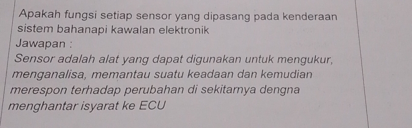 Apakah fungsi setiap sensor yang dipasang pada kenderaan 
sistem bahanapi kawalan elektronik 
Jawapan : 
Sensor adalah alat yang dapat digunakan untuk mengukur, 
menganalisa, memantau suatu keadaan dan kemudian 
merespon terhadap perubahan di sekitarnya dengna 
menghantar isyarat ke ECU