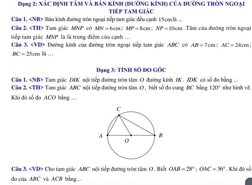 Dạng 2: XÁC đỊNH TÂM Và BáN KÍNH (đƯờNG KÍNH) Của đƯờNG TRÒN NGOẠI 
tiếp Tam giác 
Câu 1. Bán kính đường tròn ngoại tiếp tam giác đều cạnh 15cmlà... 
Câu 2. Tam giác MNP có MN=6cm; MP=8cm; NP=10cm. Tâm của đường tròn ngoại 
tiếp tam giác MNP là là trung điểm của cạnh ... 
Câu 3. Đường kính của đường tròn ngoại tiếp tam giác ABC có AB=7cm; AC=24cm;
BC=25cm là … 
Dạng 3: TÍNH SÓ ĐO GÓC 
Câu 1. Tam giác DIK nội tiếp đường tròn tâm O đường kính IK . IDK có số đo bằng ... 
Câu 2. Tam giác ABC nội tiếp đường tròn tâm O , biết số đo cung BC bằng 120° như hình vẽ. 
Khi đó số đo ACO bằng ... 
Câu 3. Cho tam giác ABC nội tiếp đường tròn tâm O. Biết OAB=28°; OAC=36°. Khi đó số 
đo của ABC và ACB bằng…