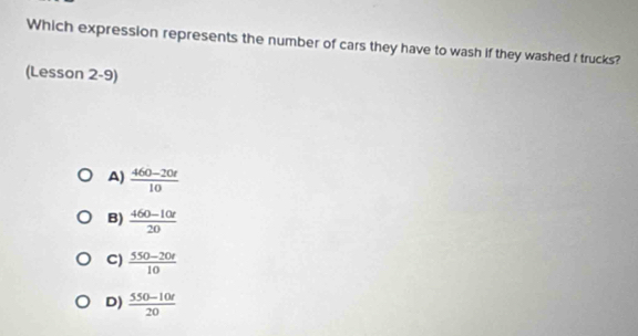 Which expression represents the number of cars they have to wash if they washed f trucks?
(Lesson 2-9)
A)  (460-20t)/10 
B)  (460-10r)/20 
C)  (550-20r)/10 
D)  (550-10t)/20 